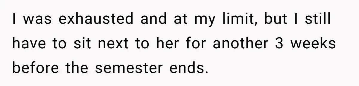 I was exhausted and at my limit, but I still have to sit next to her for another 3 weeks before the semester ends.