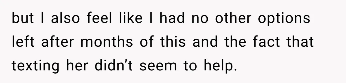 but I also feel like I had no other options left after months of this and the fact that texting her didn’t seem to help.