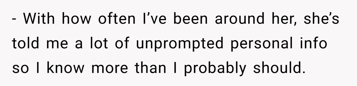 - With how often I’ve been around her, she’s told me a lot of unprompted personal info so I know more than I probably should.