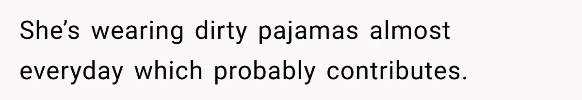 She’s wearing dirty pajamas almost everyday which probably contributes.