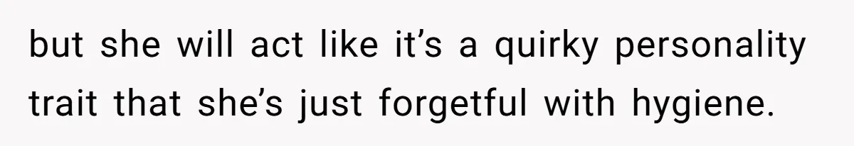 but she will act like it’s a quirky personality trait that she’s just forgetful with hygiene.