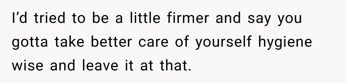 I’d tried to be a little firmer and say you gotta take better care of yourself hygiene wise and leave it at that.