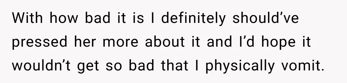 With how bad it is I definitely should’ve pressed her more about it and I’d hope it wouldn’t get so bad that I physically vomit.