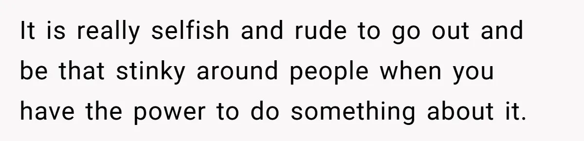 It is really selfish and rude to go out and be that stinky around people when you have the power to do something about it.