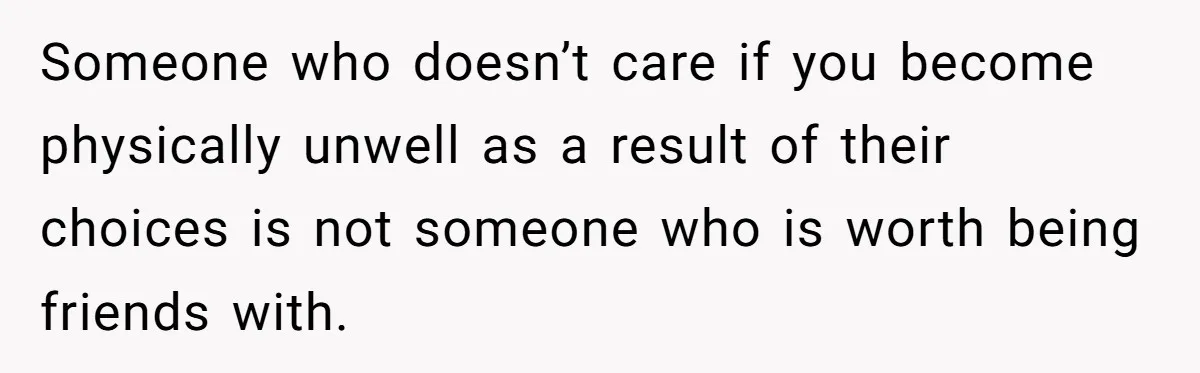 Someone who doesn’t care if you become physically unwell as a result of their choices is not someone who is worth being friends with.