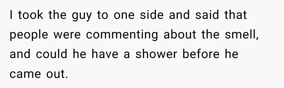 I took the guy to one side and said that people were commenting about the smell, and could he have a shower before he came out.