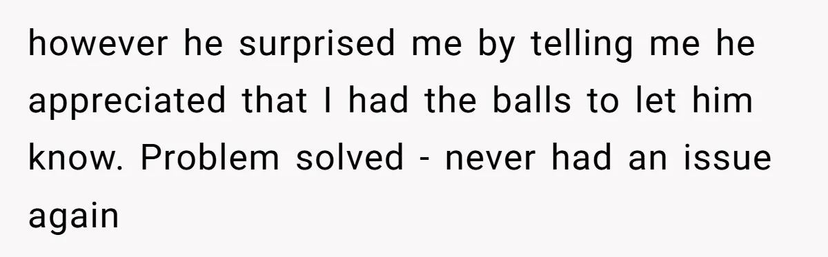 however he surprised me by telling me he appreciated that I had the balls to let him know. Problem solved - never had an issue again
