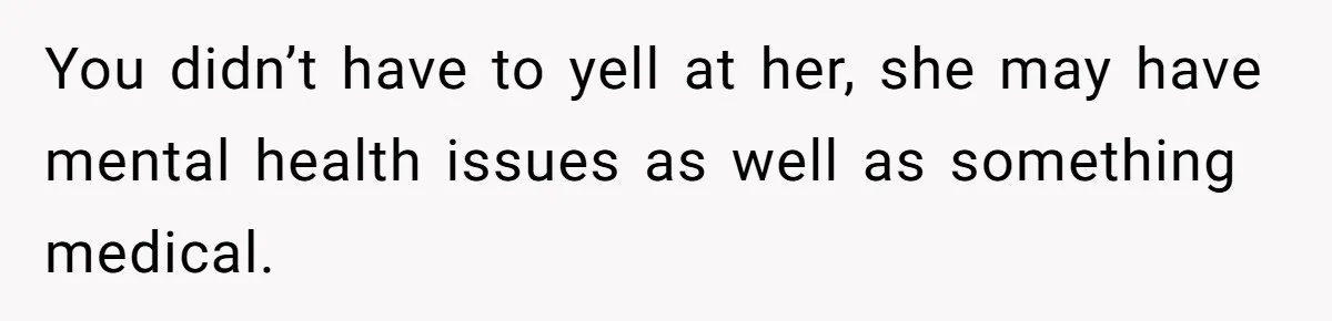 You didn’t have to yell at her, she may have mental health issues as well as something medical.
