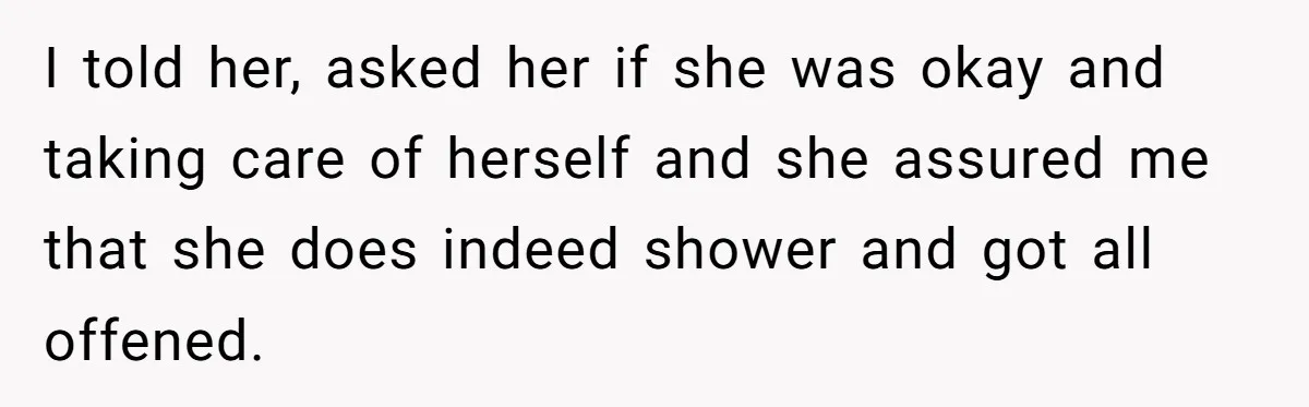 I told her, asked her if she was okay and taking care of herself and she assured me that she does indeed shower and got all offened.