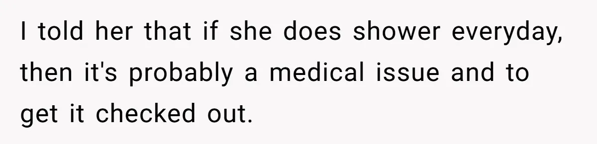 I told her that if she does shower everyday, then it's probably a medical issue and to get it checked out.