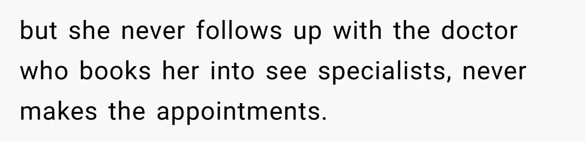 but she never follows up with the doctor who books her into see specialists, never makes the appointments.