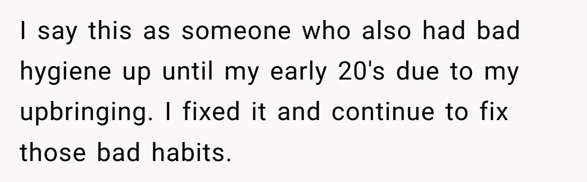 I say this as someone who also had bad hygiene up until my early 20's due to my upbringing. I fixed it and continue to fix those bad habits.