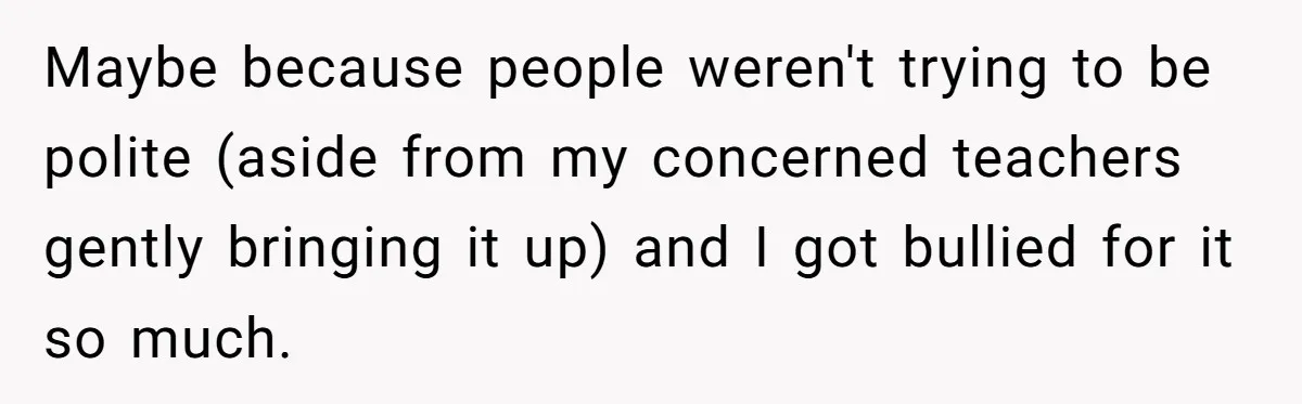Maybe because people weren't trying to be polite (aside from my concerned teachers gently bringing it up) and I got bullied for it so much.