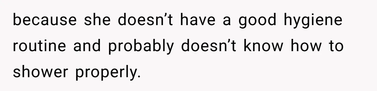because she doesn’t have a good hygiene routine and probably doesn’t know how to shower properly.