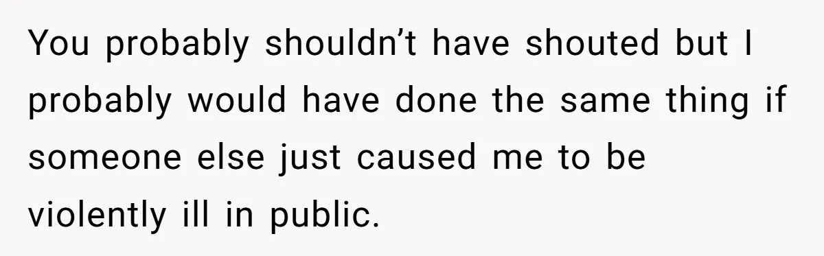 You probably shouldn’t have shouted but I probably would have done the same thing if someone else just caused me to be violently ill in public.