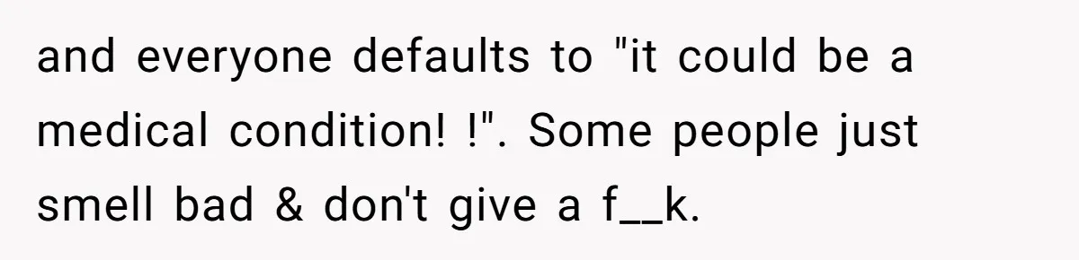 and everyone defaults to "it could be a medical condition! !". Some people just smell bad & don't give a f__k.