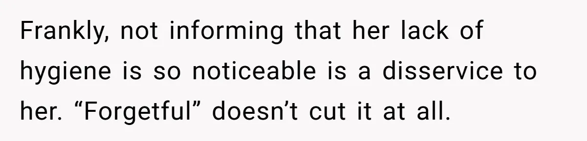 Frankly, not informing that her lack of hygiene is so noticeable is a disservice to her. “Forgetful” doesn’t cut it at all.