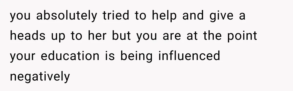 you absolutely tried to help and give a heads up to her but you are at the point your education is being influenced negatively