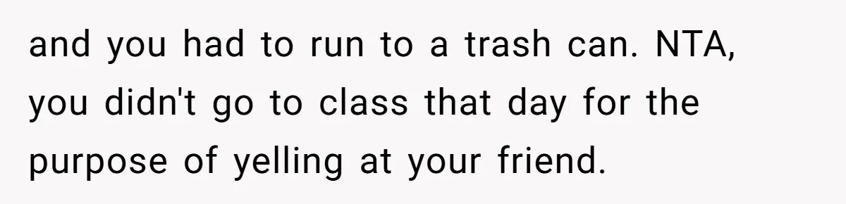 and you had to run to a trash can. NTA, you didn't go to class that day for the purpose of yelling at your friend.