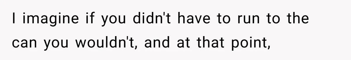 I imagine if you didn't have to run to the can you wouldn't, and at that point,
