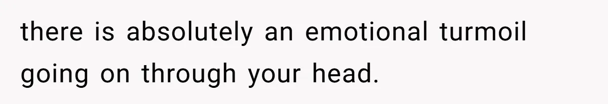 there is absolutely an emotional turmoil going on through your head.