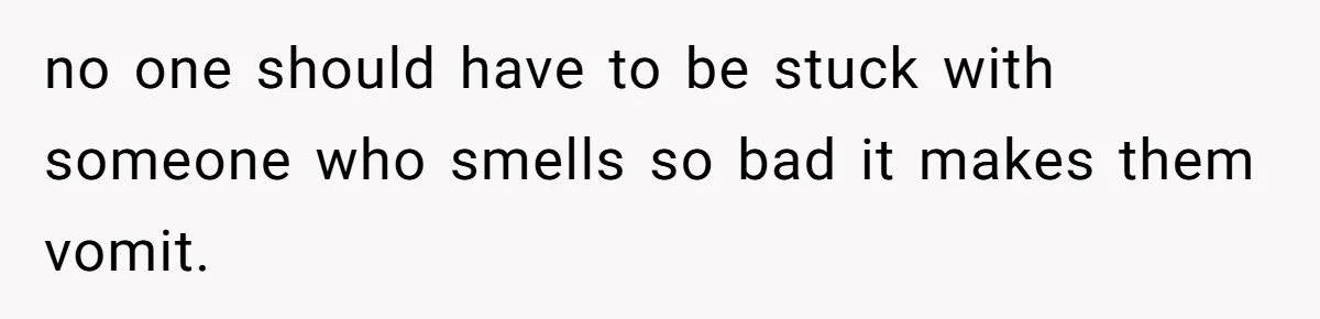 no one should have to be stuck with someone who smells so bad it makes them vomit.