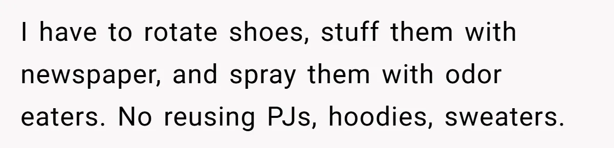 I have to rotate shoes, stuff them with newspaper, and spray them with odor eaters. No reusing PJs, hoodies, sweaters.