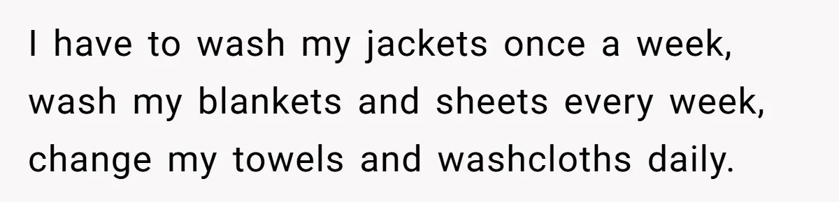 I have to wash my jackets once a week, wash my blankets and sheets every week, change my towels and washcloths daily.