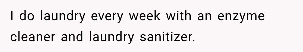 I do laundry every week with an enzyme cleaner and laundry sanitizer.