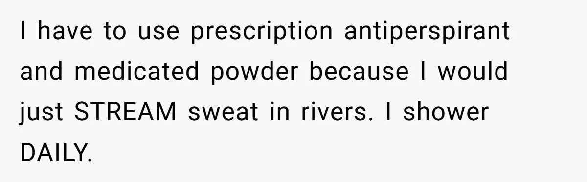 I have to use prescription antiperspirant and medicated powder because I would just STREAM sweat in rivers. I shower DAILY.