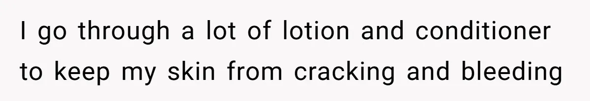 I go through a lot of lotion and conditioner to keep my skin from cracking and bleeding