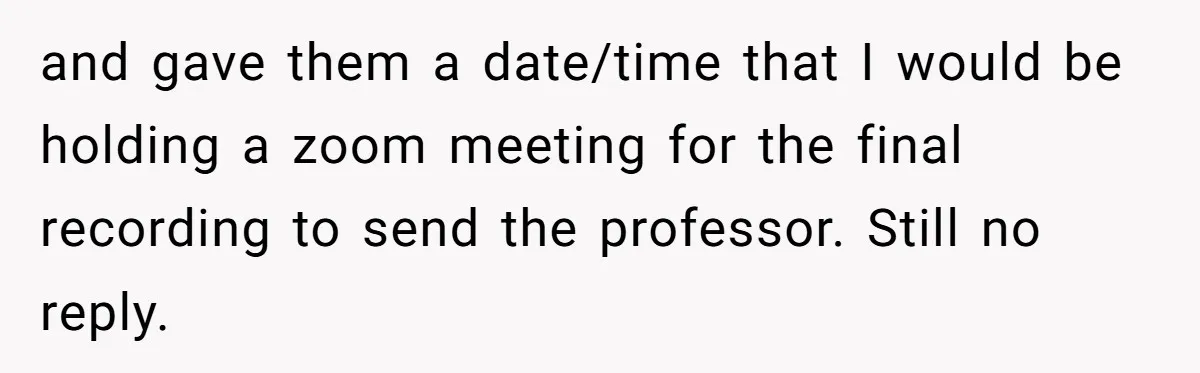 and gave them a date/time that I would be holding a zoom meeting for the final recording to send the professor. Still no reply.