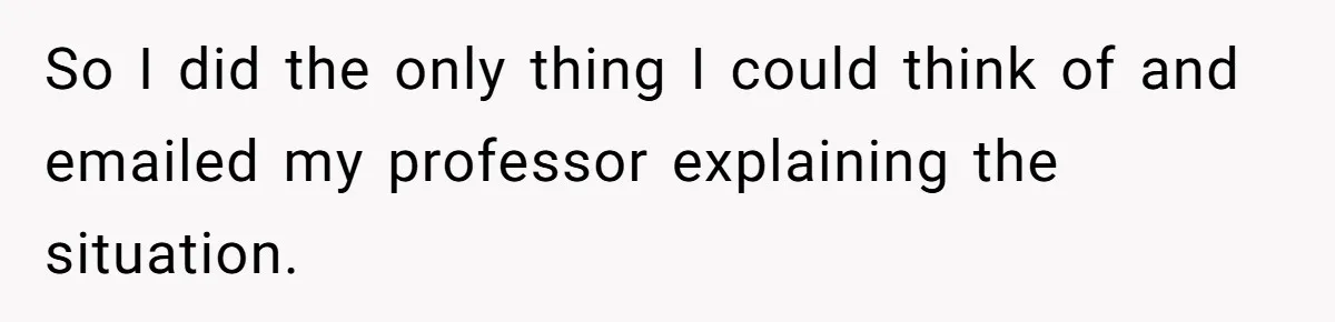 So I did the only thing I could think of and emailed my professor explaining the situation.