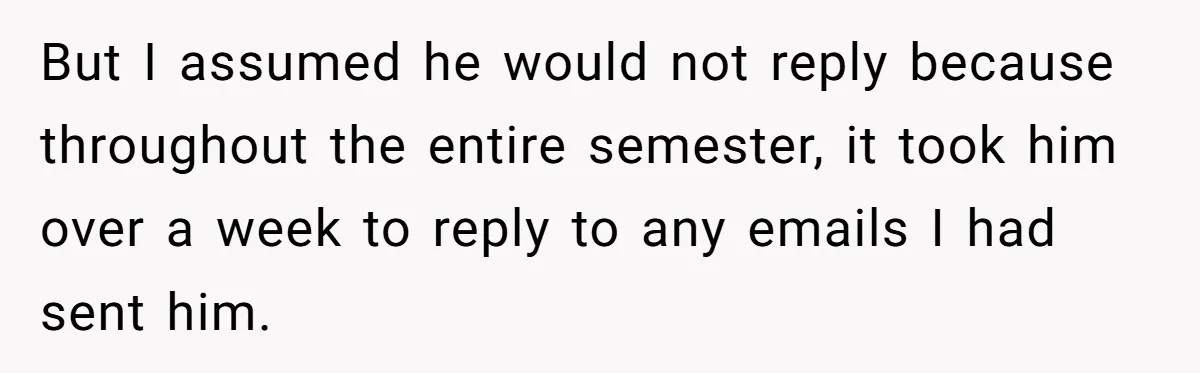 But I assumed he would not reply because throughout the entire semester, it took him over a week to reply to any emails I had sent him.