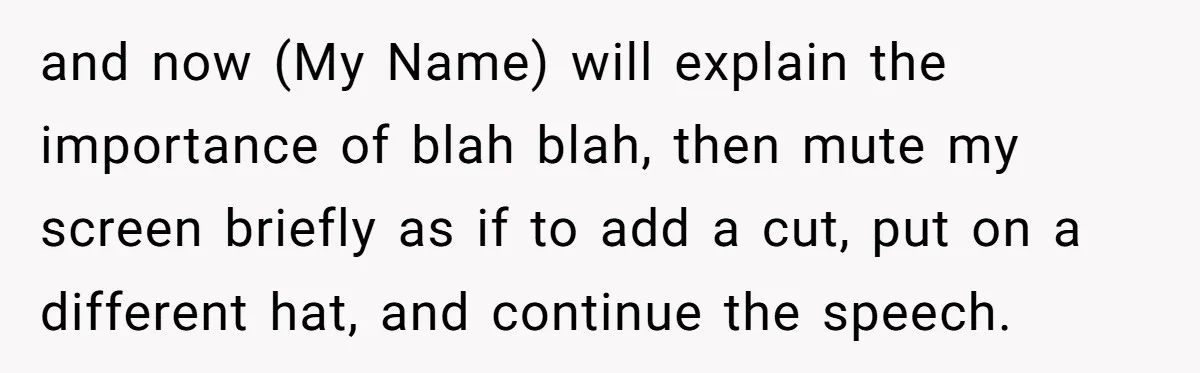 and now (My Name) will explain the importance of blah blah, then mute my screen briefly as if to add a cut, put on a different hat, and continue the...