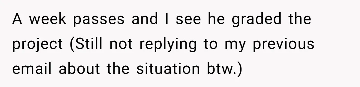 A week passes and I see he graded the project (Still not replying to my previous email about the situation btw.)