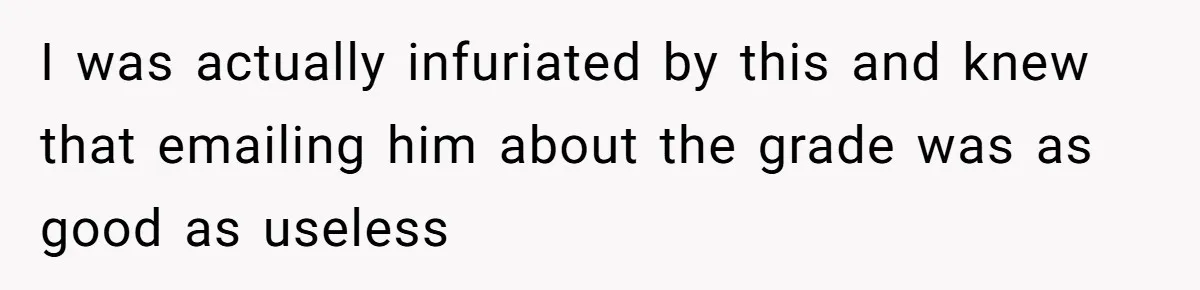 I was actually infuriated by this and knew that emailing him about the grade was as good as useless