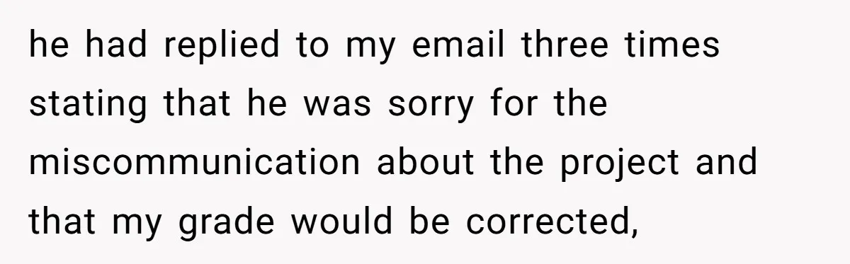 he had replied to my email three times stating that he was sorry for the miscommunication about the project and that my grade would be corrected,