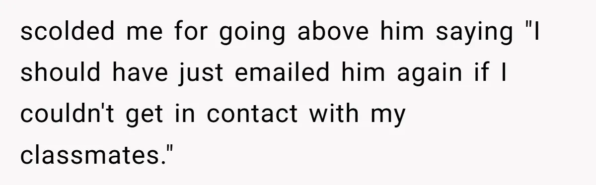 scolded me for going above him saying "I should have just emailed him again if I couldn't get in contact with my classmates."