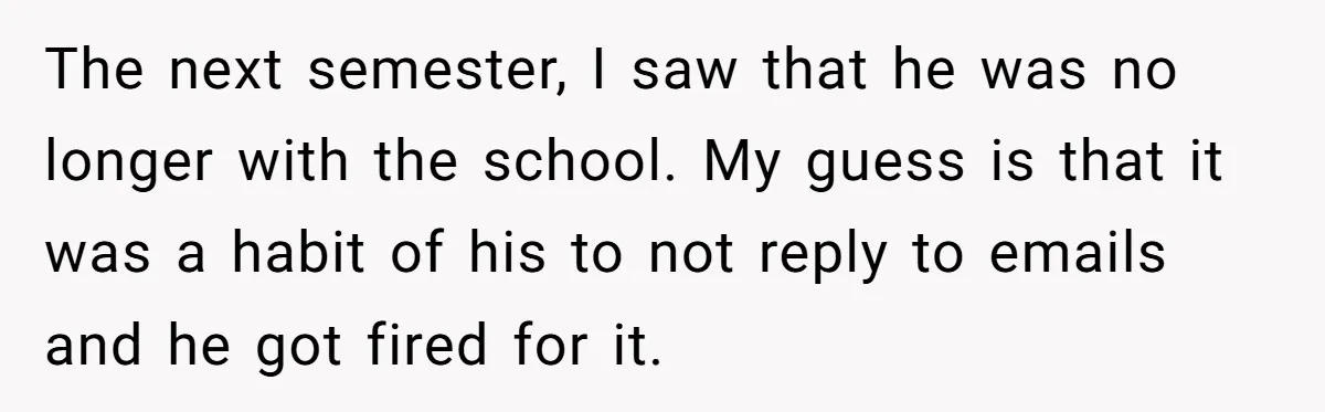 The next semester, I saw that he was no longer with the school. My guess is that it was a habit of his to not reply to emails and he...