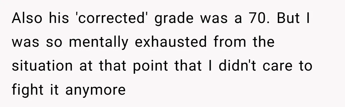 Also his 'corrected' grade was a 70. But I was so mentally exhausted from the situation at that point that I didn't care to fight it anymore