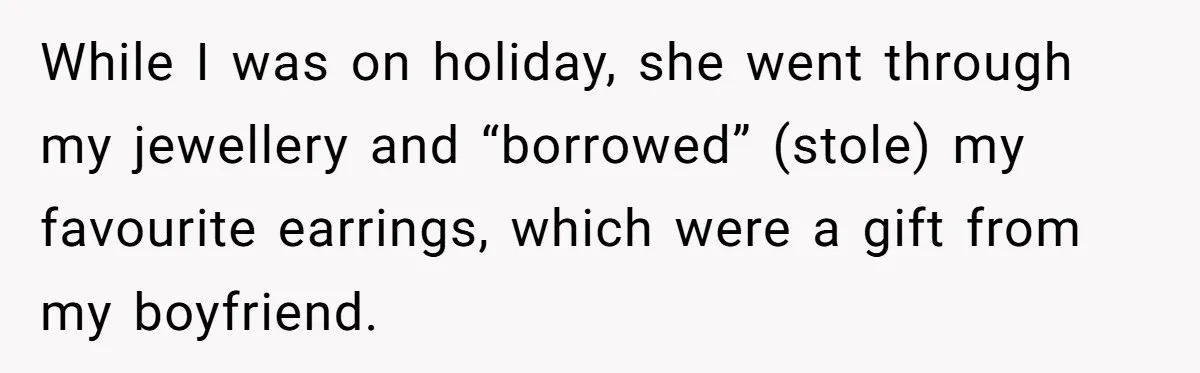 While I was on holiday, she went through my jewellery and “borrowed” (stole) my favourite earrings, which were a gift from my boyfriend.