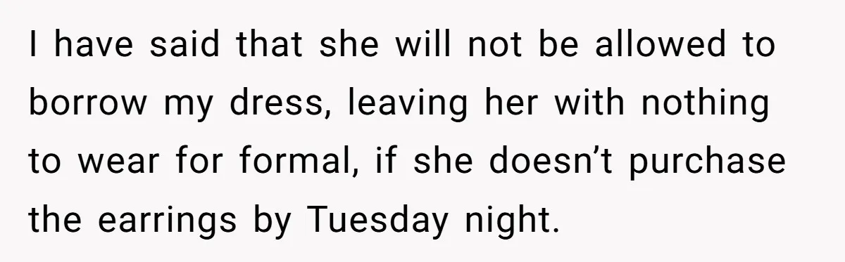 I have said that she will not be allowed to borrow my dress, leaving her with nothing to wear for formal, if she doesn’t purchase the earrings by Tuesday night.