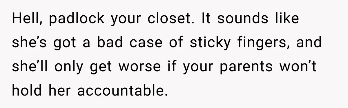 Hell, padlock your closet. It sounds like she’s got a bad case of sticky fingers, and she’ll only get worse if your parents won’t hold her accountable.