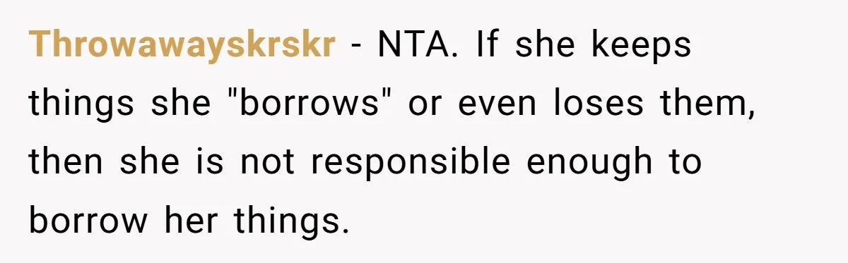Throwawayskrskr − NTA. If she keeps things she "borrows" or even loses them, then she is not responsible enough to borrow her things.