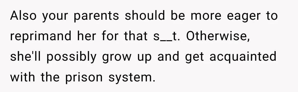 Also your parents should be more eager to reprimand her for that s__t. Otherwise, she'll possibly grow up and get acquainted with the prison system.