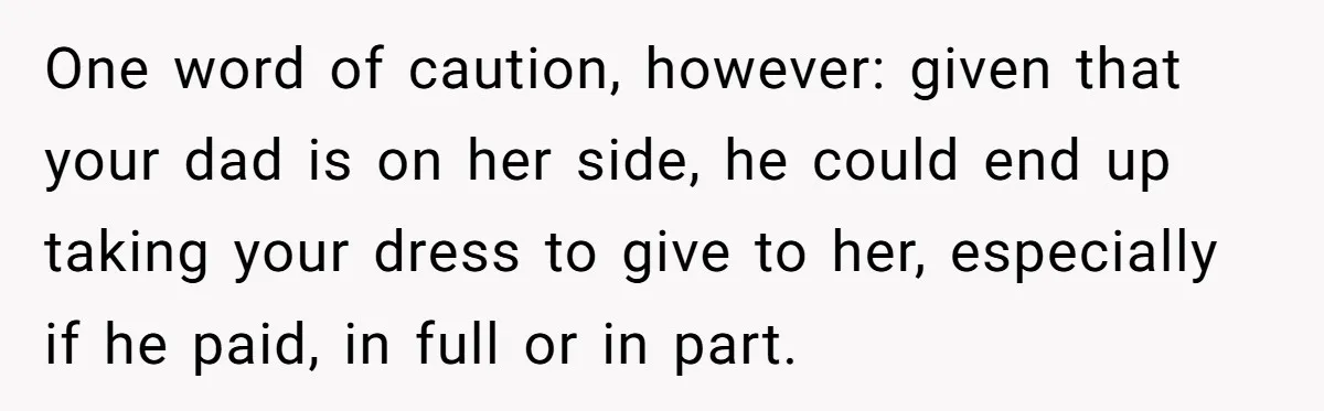 One word of caution, however: given that your dad is on her side, he could end up taking your dress to give to her, especially if he paid, in full...