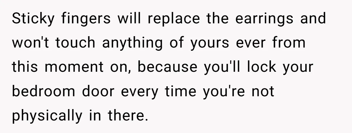 Sticky fingers will replace the earrings and won't touch anything of yours ever from this moment on, because you'll lock your bedroom door every time you're not physically in there.