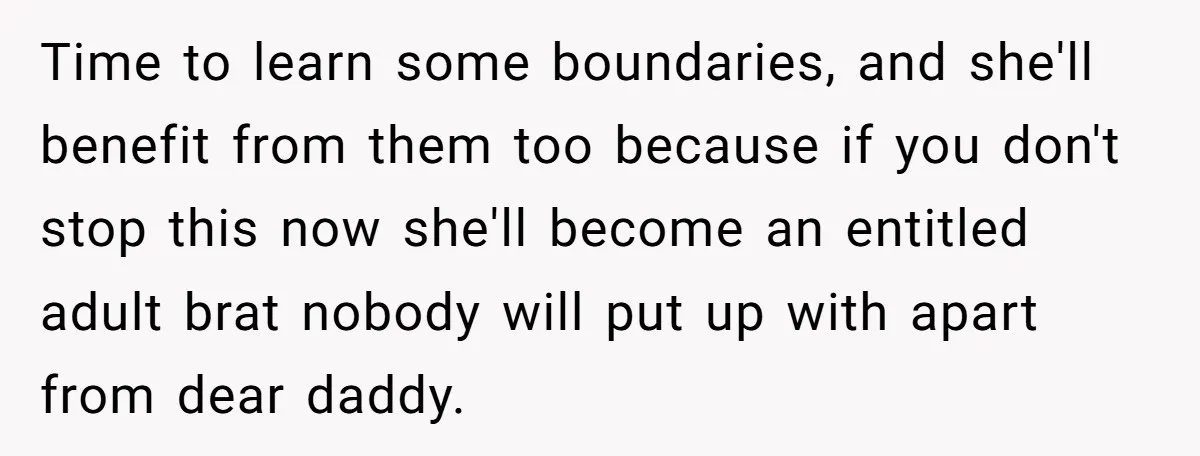 Time to learn some boundaries, and she'll benefit from them too because if you don't stop this now she'll become an entitled adult brat nobody will put up with apart...