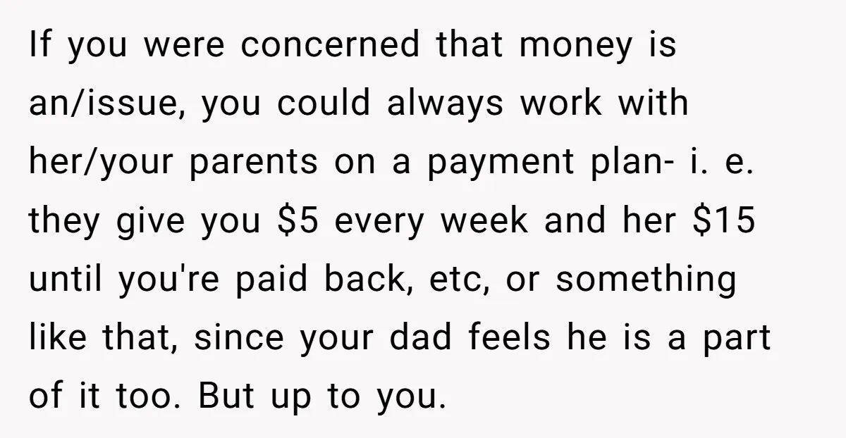 If you were concerned that money is an/issue, you could always work with her/your parents on a payment plan- i. e. they give you $5 every week and her $15...